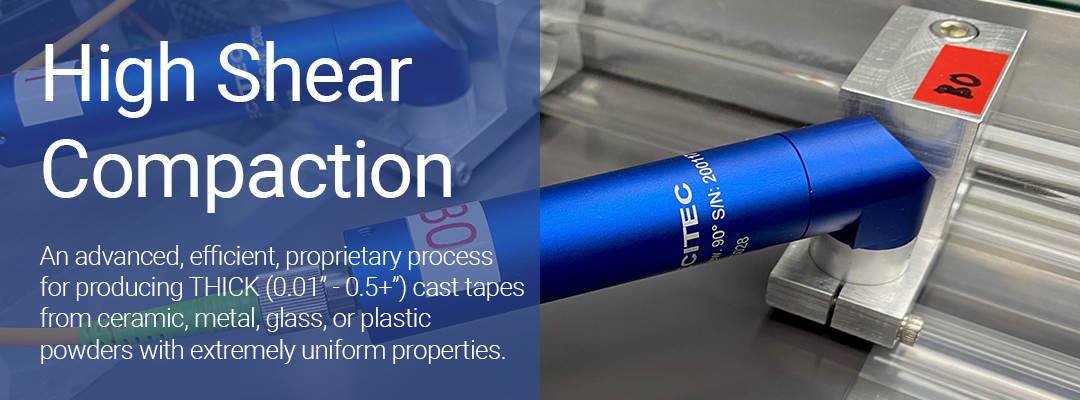 high shear compaction - an advanced, efficient, proprietary process for producing thick tapes from ceramic, metal, glass, or plastic powders with extremely uniform properties.
